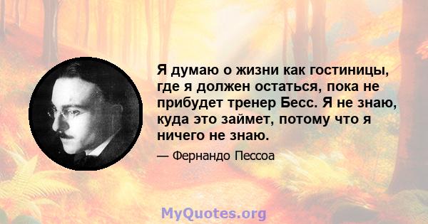 Я думаю о жизни как гостиницы, где я должен остаться, пока не прибудет тренер Бесс. Я не знаю, куда это займет, потому что я ничего не знаю.