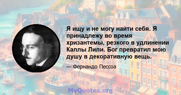 Я ищу и не могу найти себя. Я принадлежу во время хризантемы, резкого в удлинении Каллы Лили. Бог превратил мою душу в декоративную вещь.