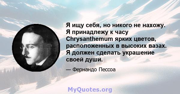 Я ищу себя, но никого не нахожу. Я принадлежу к часу Chrysanthemum ярких цветов, расположенных в высоких вазах. Я должен сделать украшение своей души.