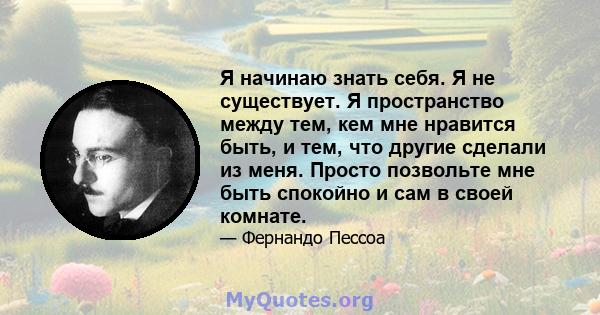 Я начинаю знать себя. Я не существует. Я пространство между тем, кем мне нравится быть, и тем, что другие сделали из меня. Просто позвольте мне быть спокойно и сам в своей комнате.