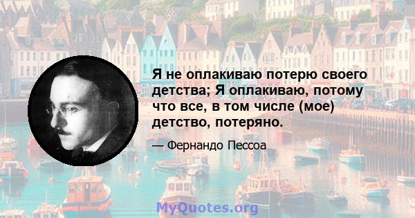 Я не оплакиваю потерю своего детства; Я оплакиваю, потому что все, в том числе (мое) детство, потеряно.