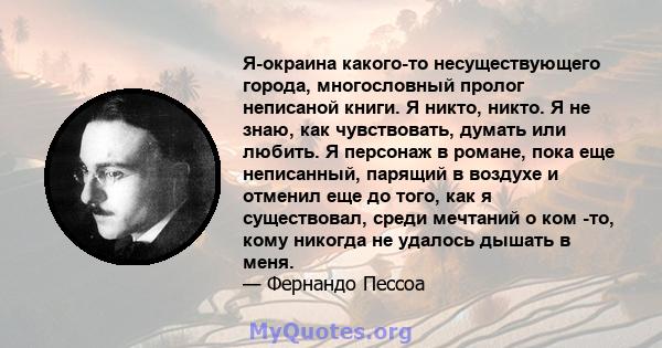 Я-окраина какого-то несуществующего города, многословный пролог неписаной книги. Я никто, никто. Я не знаю, как чувствовать, думать или любить. Я персонаж в романе, пока еще неписанный, парящий в воздухе и отменил еще