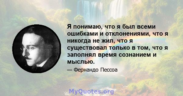 Я понимаю, что я был всеми ошибками и отклонениями, что я никогда не жил, что я существовал только в том, что я заполнял время сознанием и мыслью.