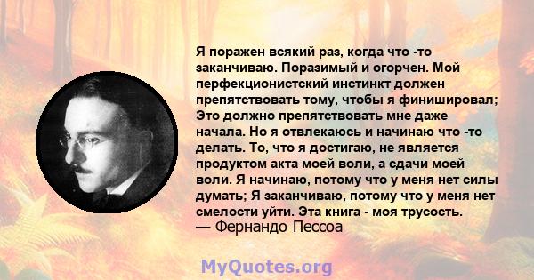 Я поражен всякий раз, когда что -то заканчиваю. Поразимый и огорчен. Мой перфекционистский инстинкт должен препятствовать тому, чтобы я финишировал; Это должно препятствовать мне даже начала. Но я отвлекаюсь и начинаю