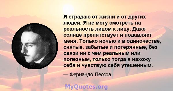 Я страдаю от жизни и от других людей. Я не могу смотреть на реальность лицом к лицу. Даже солнце препятствует и подавляет меня. Только ночью и в одиночестве, снятые, забытые и потерянные, без связи ни с чем реальным или 