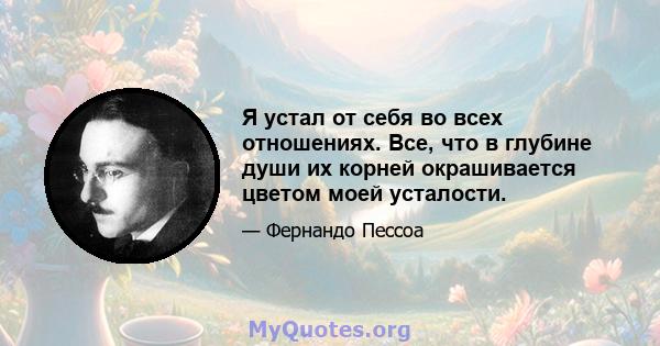 Я устал от себя во всех отношениях. Все, что в глубине души их корней окрашивается цветом моей усталости.