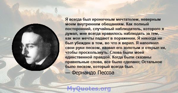 Я всегда был ироничным мечтателем, неверным моим внутренним обещаниям. Как полный посторонний, случайный наблюдатель, которого я думал, мне всегда нравилось наблюдать за тем, как мои мечты падают в поражении. Я никогда