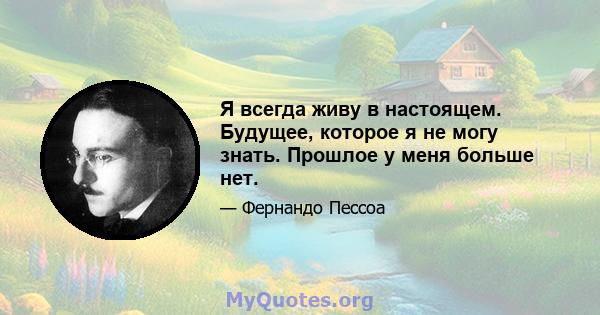 Я всегда живу в настоящем. Будущее, которое я не могу знать. Прошлое у меня больше нет.