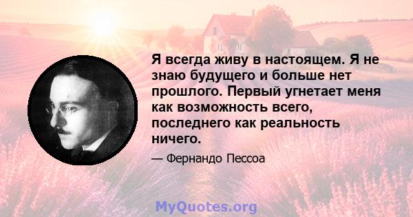 Я всегда живу в настоящем. Я не знаю будущего и больше нет прошлого. Первый угнетает меня как возможность всего, последнего как реальность ничего.