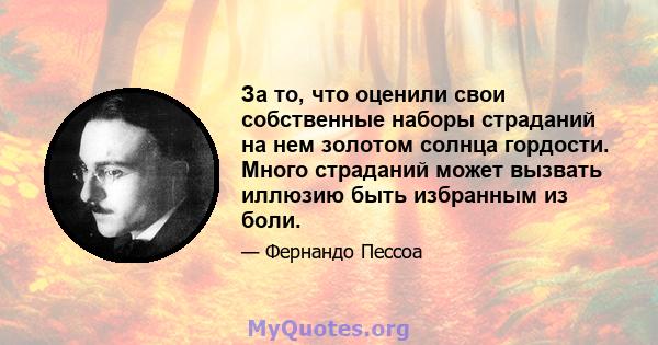 За то, что оценили свои собственные наборы страданий на нем золотом солнца гордости. Много страданий может вызвать иллюзию быть избранным из боли.