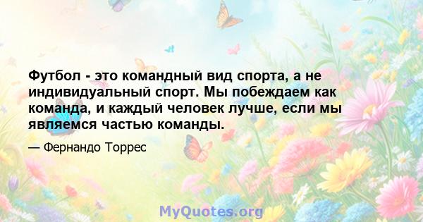 Футбол - это командный вид спорта, а не индивидуальный спорт. Мы побеждаем как команда, и каждый человек лучше, если мы являемся частью команды.