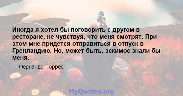 Иногда я хотел бы поговорить с другом в ресторане, не чувствуя, что меня смотрят. При этом мне придется отправиться в отпуск в Гренландию. Но, может быть, эскимос знали бы меня.