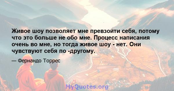 Живое шоу позволяет мне превзойти себя, потому что это больше не обо мне. Процесс написания очень во мне, но тогда живое шоу - нет. Они чувствуют себя по -другому.