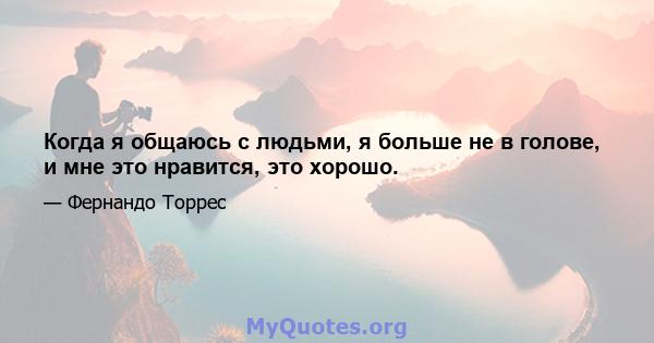 Когда я общаюсь с людьми, я больше не в голове, и мне это нравится, это хорошо.