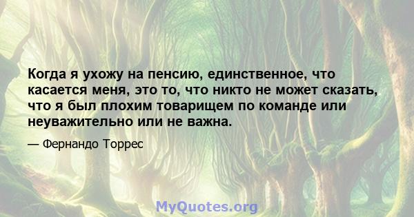 Когда я ухожу на пенсию, единственное, что касается меня, это то, что никто не может сказать, что я был плохим товарищем по команде или неуважительно или не важна.