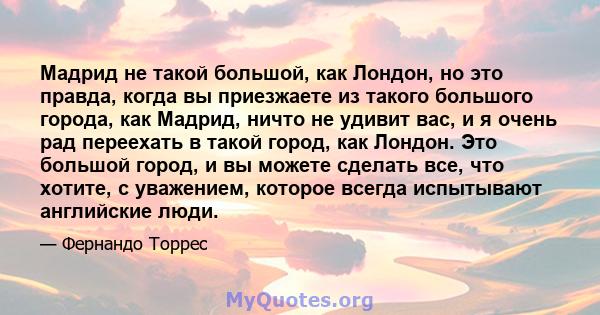 Мадрид не такой большой, как Лондон, но это правда, когда вы приезжаете из такого большого города, как Мадрид, ничто не удивит вас, и я очень рад переехать в такой город, как Лондон. Это большой город, и вы можете