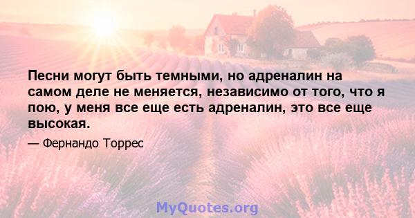 Песни могут быть темными, но адреналин на самом деле не меняется, независимо от того, что я пою, у меня все еще есть адреналин, это все еще высокая.