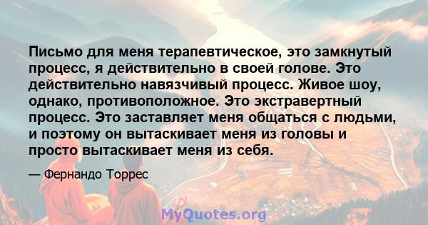 Письмо для меня терапевтическое, это замкнутый процесс, я действительно в своей голове. Это действительно навязчивый процесс. Живое шоу, однако, противоположное. Это экстравертный процесс. Это заставляет меня общаться с 