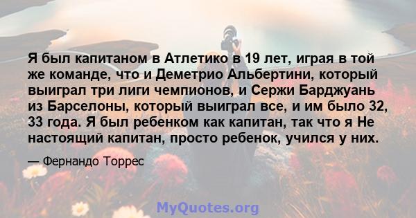 Я был капитаном в Атлетико в 19 лет, играя в той же команде, что и Деметрио Альбертини, который выиграл три лиги чемпионов, и Сержи Барджуань из Барселоны, который выиграл все, и им было 32, 33 года. Я был ребенком как