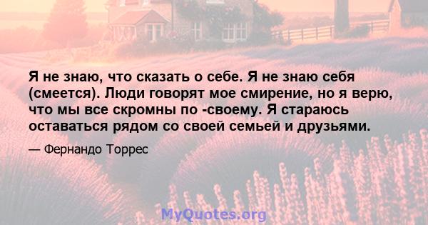 Я не знаю, что сказать о себе. Я не знаю себя (смеется). Люди говорят мое смирение, но я верю, что мы все скромны по -своему. Я стараюсь оставаться рядом со своей семьей и друзьями.