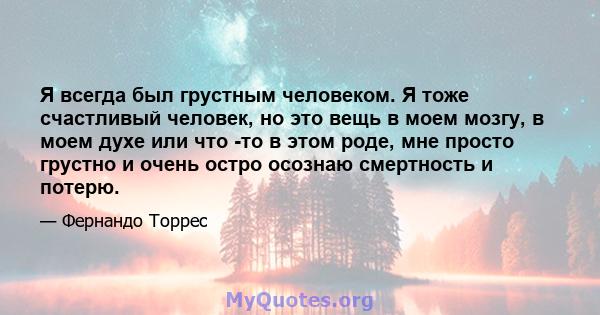 Я всегда был грустным человеком. Я тоже счастливый человек, но это вещь в моем мозгу, в моем духе или что -то в этом роде, мне просто грустно и очень остро осознаю смертность и потерю.