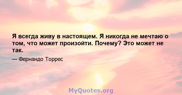 Я всегда живу в настоящем. Я никогда не мечтаю о том, что может произойти. Почему? Это может не так.