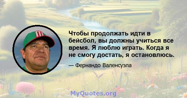 Чтобы продолжать идти в бейсбол, вы должны учиться все время. Я люблю играть. Когда я не смогу достать, я остановлюсь.