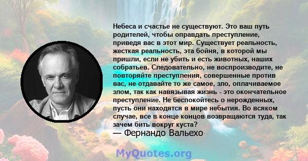 Небеса и счастье не существуют. Это ваш путь родителей, чтобы оправдать преступление, приведя вас в этот мир. Существует реальность, жесткая реальность, эта бойня, в которой мы пришли, если не убить и есть животных,