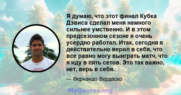 Я думаю, что этот финал Кубка Дэвиса сделал меня намного сильнее умственно. И в этом предсезонном сезоне я очень усердно работал. Итак, сегодня я действительно верил в себя, что все равно могу выиграть матч, что я иду в 