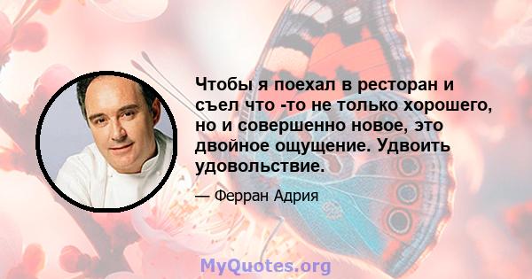 Чтобы я поехал в ресторан и съел что -то не только хорошего, но и совершенно новое, это двойное ощущение. Удвоить удовольствие.