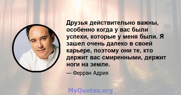 Друзья действительно важны, особенно когда у вас были успехи, которые у меня были. Я зашел очень далеко в своей карьере, поэтому они те, кто держит вас смиренными, держит ноги на земле.