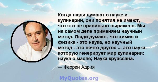 Когда люди думают о науке и кулинарии, они понятия не имеют, что это не правильно выражено. Мы на самом деле применяем научный метод. Люди думают, что химия и физика - это наука, но научный метод - это нечто другое ...