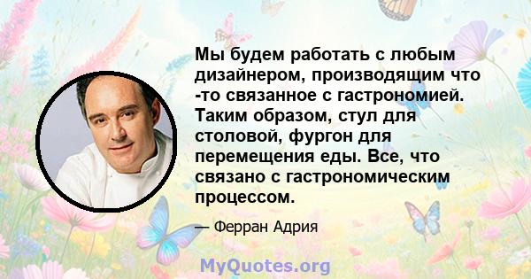 Мы будем работать с любым дизайнером, производящим что -то связанное с гастрономией. Таким образом, стул для столовой, фургон для перемещения еды. Все, что связано с гастрономическим процессом.