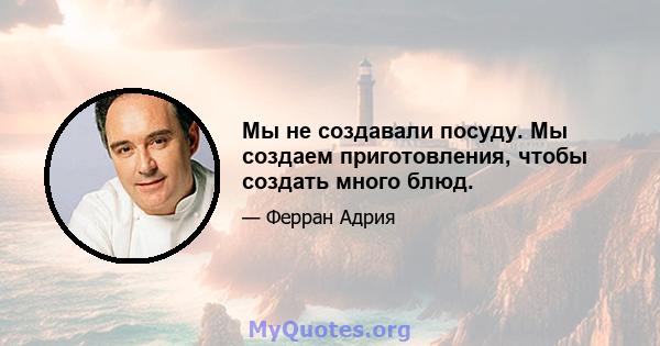 Мы не создавали посуду. Мы создаем приготовления, чтобы создать много блюд.