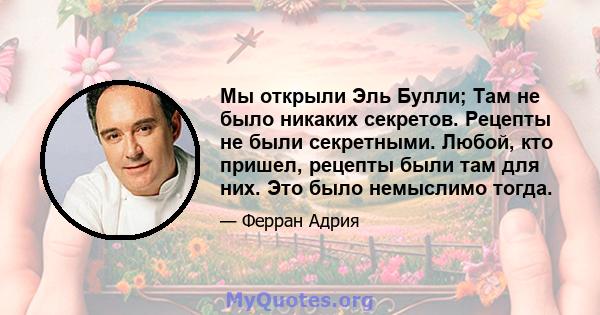 Мы открыли Эль Булли; Там не было никаких секретов. Рецепты не были секретными. Любой, кто пришел, рецепты были там для них. Это было немыслимо тогда.