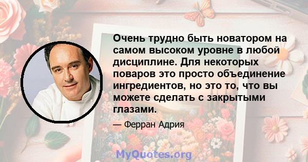 Очень трудно быть новатором на самом высоком уровне в любой дисциплине. Для некоторых поваров это просто объединение ингредиентов, но это то, что вы можете сделать с закрытыми глазами.