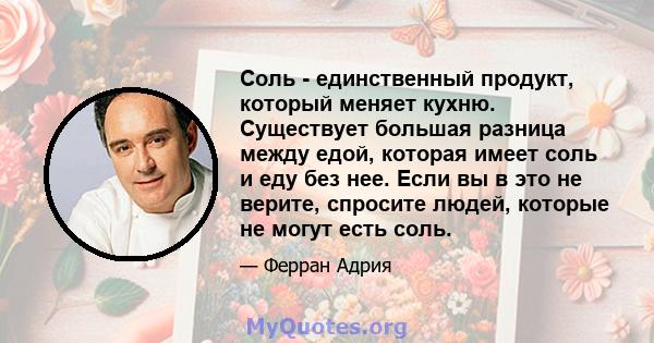 Соль - единственный продукт, который меняет кухню. Существует большая разница между едой, которая имеет соль и еду без нее. Если вы в это не верите, спросите людей, которые не могут есть соль.