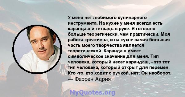 У меня нет любимого кулинарного инструмента. На кухне у меня всегда есть карандаш и тетрадь в руке. Я готовлю больше теоретически, чем практически. Моя работа креативна, и на кухне самая большая часть моего творчества