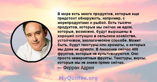 В мире есть много продуктов, которые еще предстоит обнаружить, например, с морепродуктами и рыбой. Есть тысячи продуктов, которые мы сейчас не едим, которые, возможно, будут выращены в хорошей ситуации в сельском