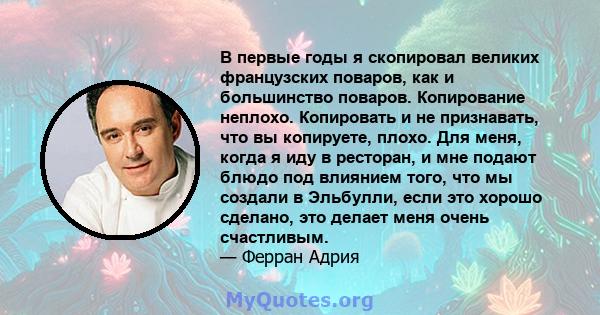 В первые годы я скопировал великих французских поваров, как и большинство поваров. Копирование неплохо. Копировать и не признавать, что вы копируете, плохо. Для меня, когда я иду в ресторан, и мне подают блюдо под