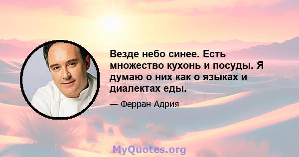 Везде небо синее. Есть множество кухонь и посуды. Я думаю о них как о языках и диалектах еды.