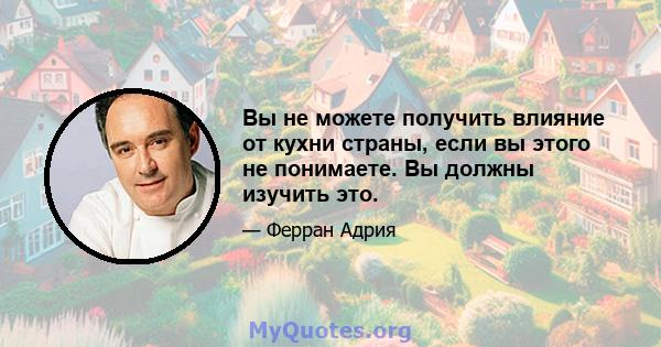 Вы не можете получить влияние от кухни страны, если вы этого не понимаете. Вы должны изучить это.