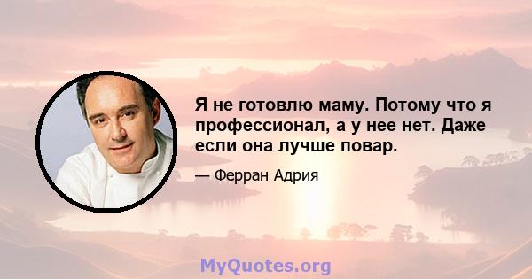 Я не готовлю маму. Потому что я профессионал, а у нее нет. Даже если она лучше повар.