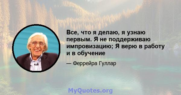 Все, что я делаю, я узнаю первым. Я не поддерживаю импровизацию; Я верю в работу и в обучение