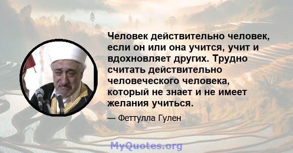 Человек действительно человек, если он или она учится, учит и вдохновляет других. Трудно считать действительно человеческого человека, который не знает и не имеет желания учиться.