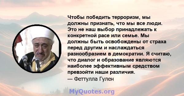 Чтобы победить терроризм, мы должны признать, что мы все люди. Это не наш выбор принадлежать к конкретной расе или семье. Мы должны быть освобождены от страха перед другим и наслаждаться разнообразием в демократии. Я