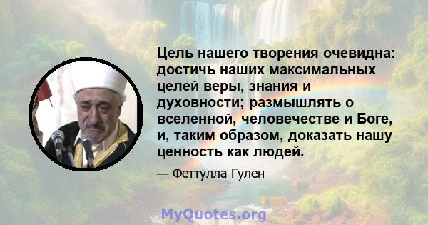 Цель нашего творения очевидна: достичь наших максимальных целей веры, знания и духовности; размышлять о вселенной, человечестве и Боге, и, таким образом, доказать нашу ценность как людей.