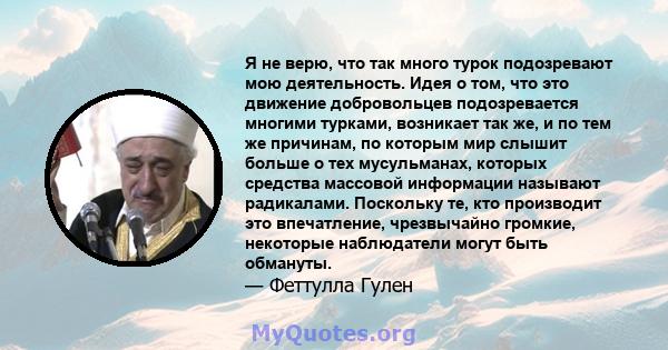 Я не верю, что так много турок подозревают мою деятельность. Идея о том, что это движение добровольцев подозревается многими турками, возникает так же, и по тем же причинам, по которым мир слышит больше о тех