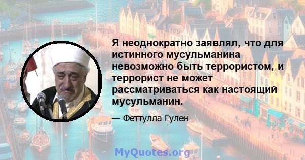 Я неоднократно заявлял, что для истинного мусульманина невозможно быть террористом, и террорист не может рассматриваться как настоящий мусульманин.