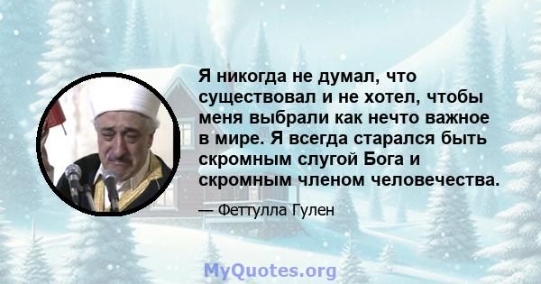 Я никогда не думал, что существовал и не хотел, чтобы меня выбрали как нечто важное в мире. Я всегда старался быть скромным слугой Бога и скромным членом человечества.